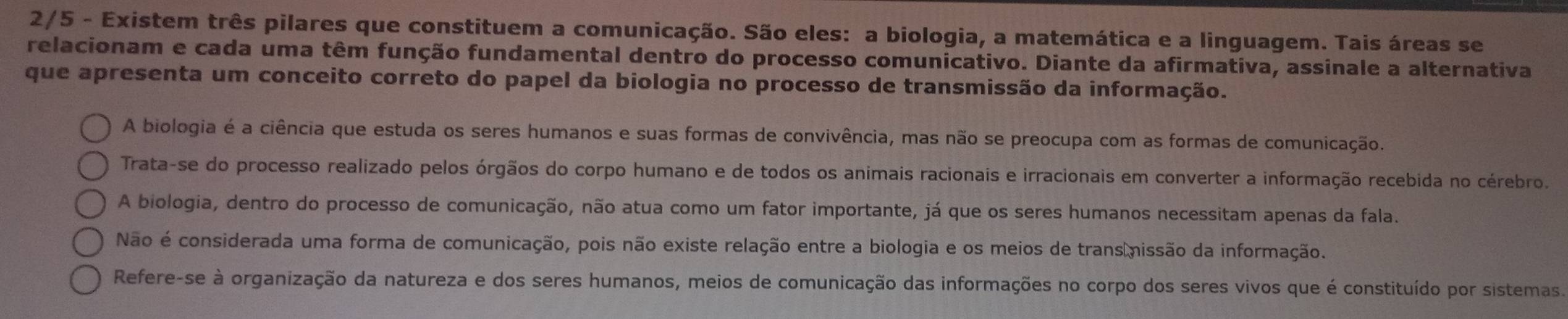 2/5 - Existem três pilares que constituem a comunicação. São eles: a biologia, a matemática e a linguagem. Tais áreas se
relacionam e cada uma têm função fundamental dentro do processo comunicativo. Diante da afirmativa, assinale a alternativa
que apresenta um conceito correto do papel da biologia no processo de transmissão da informação.
A biologia é a ciência que estuda os seres humanos e suas formas de convivência, mas não se preocupa com as formas de comunicação.
Trata-se do processo realizado pelos órgãos do corpo humano e de todos os animais racionais e irracionais em converter a informação recebida no cérebro.
A biologia, dentro do processo de comunicação, não atua como um fator importante, já que os seres humanos necessitam apenas da fala.
Não é considerada uma forma de comunicação, pois não existe relação entre a biologia e os meios de trans missão da informação.
Refere-se à organização da natureza e dos seres humanos, meios de comunicação das informações no corpo dos seres vivos que é constituído por sistemas.