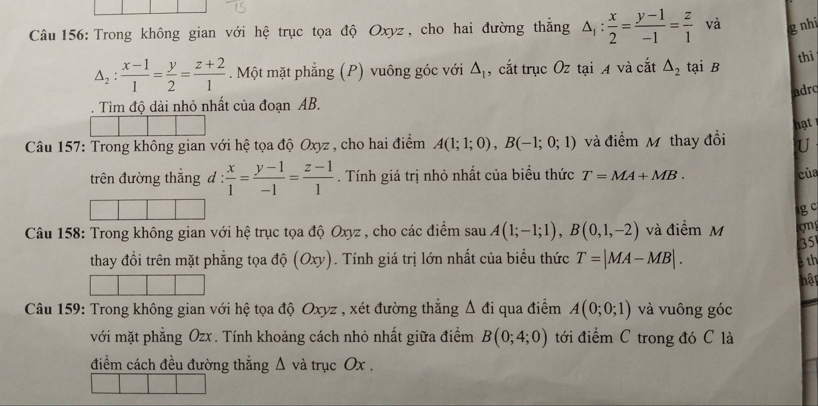 Trong không gian với hệ trục tọa độ Oxyz, cho hai đường thẳng △ _1: x/2 = (y-1)/-1 = z/1  và 
g nhi
△ _2: (x-1)/1 = y/2 = (z+2)/1 . Một mặt phẳng (P) vuông góc với △ _1 , cắt trục Oz tại A và cắt △ _2 tại B
thì 
adro 
. Tìm độ dài nhỏ nhất của đoạn AB. 
hạt 
Câu 157: Trong không gian với hệ tọa độ Oxyz , cho hai điểm A(1;1;0), B(-1;0;1) và điểm Mỹ thay đổi 
U 
trên đường thắng d:  x/1 = (y-1)/-1 = (z-1)/1 . Tính giá trị nhỏ nhất của biểu thức T=MA+MB. 
cùa 
1g c 
Câu 158: Trong không gian với hệ trục tọa độ Oxyz , cho các điểm sau A(1;-1;1), B(0,1,-2) và điểm M 
on 
35 
thay đổi trên mặt phẳng tọa độ (O: cy ). Tính giá trị lớn nhất của biểu thức T=|MA-MB|. ệ th 
hập 
Câu 159: Trong không gian với hệ tọa độ Oxyz , xét đường thắng △ di qua điểm A(0;0;1) và vuông góc 
với mặt phẳng Ozx. Tính khoảng cách nhỏ nhất giữa điểm B(0;4;0) tới điểm C trong đó C là 
điểm cách đều đường thắng Δ và trục Ox.