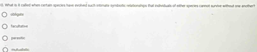 What is it called when certain species have evolved such intimate symbiotic relationships that individuals of either species cannot survive without one another?
obligate
facultative
parasitic
mutualistic