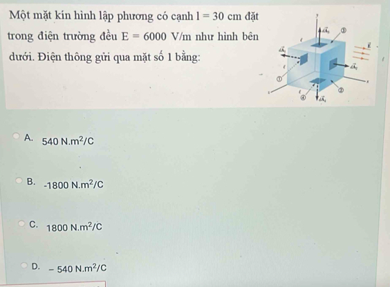 Một mặt kín hình lập phương có cạnh 1=30cm đặt
trong điện trường đều E=6000V/m như hình bên
đưới. Điện thông gửi qua mặt số 1 bằng:
A. 540N.m^2/C
B. -1800N.m^2/C
C. 1800N.m^2/C
D. -540N.m^2/C