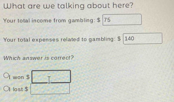 What are we talking about here?
Your total income from gambling: $ 75
Your total expenses related to gambling: $ 140
Which answer is correct?
won $
lost $