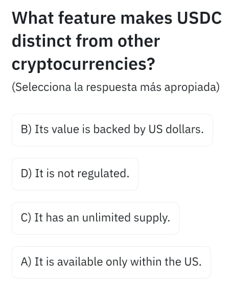 What feature makes USDC
distinct from other
cryptocurrencies?
(Selecciona la respuesta más apropiada)
B) Its value is backed by US dollars.
D) It is not regulated.
C) It has an unlimited supply.
A) It is available only within the US.