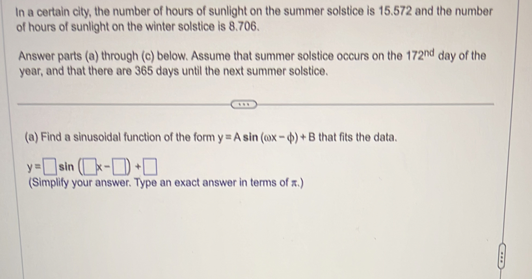 In a certain city, the number of hours of sunlight on the summer solstice is 15.572 and the number 
of hours of sunlight on the winter solstice is 8.706. 
Answer parts (a) through (c) below. Assume that summer solstice occurs on the 172^(nd) day of the
year, and that there are 365 days until the next summer solstice. 
(a) Find a sinusoidal function of the form y=Asin (omega x-varphi )+B that fits the data.
y=□ sin (□ x-□ )+□
(Simplify your answer. Type an exact answer in terms of π.)