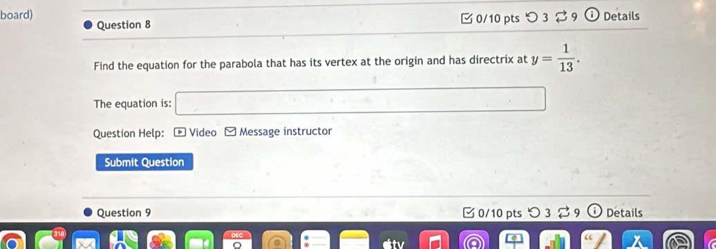 board) Details 
Question 8 0/10 pts つ 3 
Find the equation for the parabola that has its vertex at the origin and has directrix at y= 1/13 . 
The equation is: 
Question Help: D ] Video Message instructor 
Submit Question 
Question 9 C 0/10 pts 3 Details