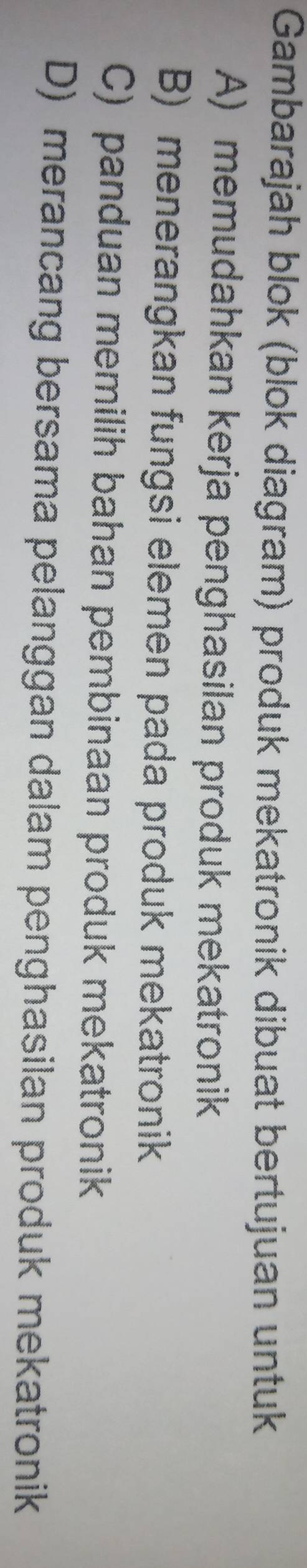 Gambarajah blok (blok diagram) produk mekatronik dibuat bertujuan untuk
A) memudahkan kerja penghasilan produk mekatronik
B) menerangkan fungsi elemen pada produk mekatronik
C) panduan memilih bahan pembinaan produk mekatronik
D) merancang bersama pelanggan dalam penghasilan produk mekatronik