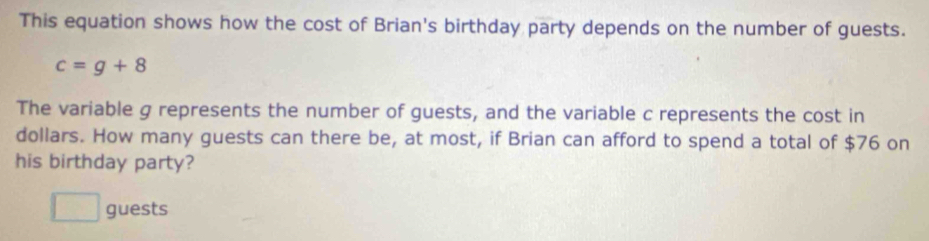 This equation shows how the cost of Brian's birthday party depends on the number of guests.
c=g+8
The variable g represents the number of guests, and the variable c represents the cost in 
dollars. How many guests can there be, at most, if Brian can afford to spend a total of $76 on 
his birthday party? 
guests