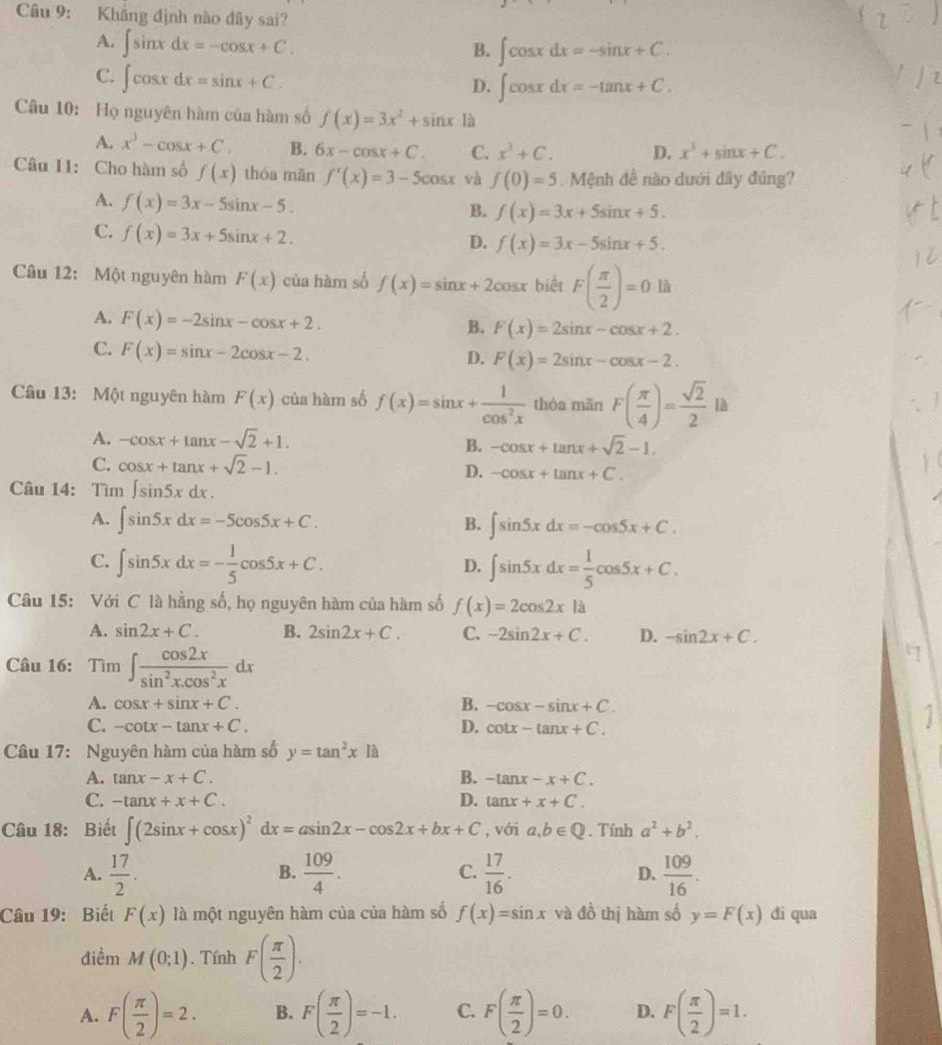 Khăng định nào đây sai?
A. ∈t sin xdx=-cos x+C.
B. ∈t cos xdx=-sin x+C.
C. ∈t cos xdx=sin x+C.
D. ∈t cos xdx=-tan x+C.
Câu 10: Họ nguyên hàm của hàm số f(x)=3x^2+sin x là
A. x^3-cos x+C. B. 6x-cos x+C. C. x^3+C. D. x^3+sin x+C.
Câu 11: Cho hàm số f(x) thóa mān f'(x)=3-5cos x và f(0)=5 Mệnh đề nào dưới đây đúng?
A. f(x)=3x-5sin x-5.
B. f(x)=3x+5sin x+5.
C. f(x)=3x+5sin x+2.
D. f(x)=3x-5sin x+5.
Câu 12: Một nguyên hàm F(x) của hàm số f(x)=sin x+2cos x biết F( π /2 )=0la
A. F(x)=-2sin x-cos x+2.
B. F(x)=2sin x-cos x+2.
C. F(x)=sin x-2cos x-2.
D. F(x)=2sin x-cos x-2.
Câu 13: Một nguyên hàm F(x) của hàm số f(x)=sin x+ 1/cos^2x  thòa mān F( π /4 )= sqrt(2)/2  là
A. -cos x+tan x-sqrt(2)+1.
B. -cos x+tan x+sqrt(2)-1.
C. cos x+tan x+sqrt(2)-1. D. -cos x+tan x+C.
Câu 14: Tìm ∈t sin 5xdx.
A. ∈t sin 5xdx=-5cos 5x+C. B. ∈t sin 5xdx=-cos 5x+C.
C. ∈t sin 5xdx=- 1/5 cos 5x+C. ∈t sin 5xdx= 1/5 cos 5x+C.
D.
Câu 15: Với C là hằng số, họ nguyên hàm của hàm số f(x)=2cos 2x|a
A. sin 2x+C. B. 2sin 2x+C. C. -2sin 2x+C. D. -sin 2x+C.
Câu 16: Tìm ∈t  cos 2x/sin^2x.cos^2x dx
A. cos x+sin x+C. B. -cos x-sin x+C.
C. -cot x-tan x+C. D. cot x-tan x+C.
Câu 17: Nguyên hàm của hàm số y=tan^2x12
A. tan x-x+C. B. -tan x-x+C.
D.
C. -tan x+x+C. tan x+x+C.
Câu 18: Biết ∈t (2sin x+cos x)^2dx=asin 2x-cos 2x+bx+C , với a,b∈ Q. Tính a^2+b^2.
A.  17/2 .  109/4 .  17/16 . D.  109/16 .
B.
C.
Câu 19: Biết F(x) là một nguyên hàm của của hàm số f(x)=sin x và đồ thị hàm số y=F(x) di qua
điềm M(0;1). Tính F( π /2 ).
A. F( π /2 )=2. B. F( π /2 )=-1. C. F( π /2 )=0. D. F( π /2 )=1.