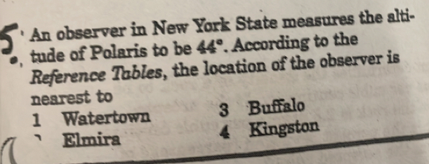 a An observer in New York State measures the alti-
tude of Polaris to be 44°. According to the
Reference Tubles, the location of the observer is
nearest to
1 Watertown 3 Buffalo
Elmira 4 Kingston