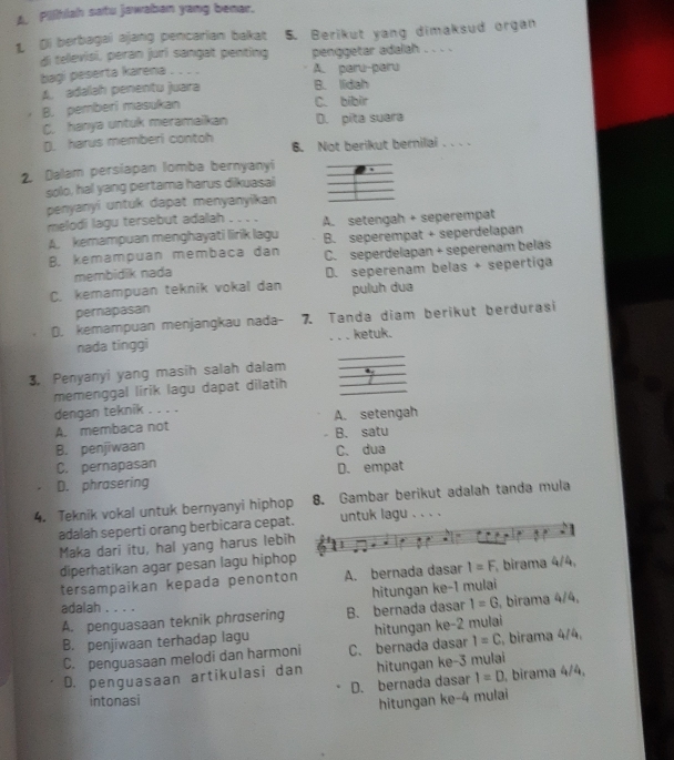 A. Pilhiah satu jawaban yang benar.
L Di berbagai ajang pencarian bakat 5. Berikut yang dimaksud organ
di tellevisi, peran juri sangat penting penggetar adalah . . . .
baqi peserta karena . . . . A. paru-paru
A. adalah penentu juara B. lidah
B. pemberi masukan C. bibir
C. hanya untuk meramaikan D. pita suara
D. harus memberi contoh 6. Not berikut bernilai . .  . .
2. Dalam persiapan lomba bernyanyi
solo, hal yang pertama harus dikuasai
penyanyi untuk dapat menyanyikan
melodi lagu tersebut adalah . . . .
A. kemampuan menghayati lirik lagu A. setengah + seperempat
B. kemampuan membaca dan B. seperempat + seperdelapan
membidik nada C. seperdelapan + seperenam belas
C. kemampuan teknik vokal dan D. seperenam belas + sepertiga
pernapasan puluh dua
D. kemampuan menjangkau nada- 7. Tanda diam berikut berdurasi
_
nada tinggi .. . ketuk.
3. Penyanyi yang masih salah dalam
memenggal lirik lagu dapat dilatih __*_
dengan teknik . . . .
A. membaca not A. setengah
B. penjiwaan B. satu
C. pernapasan C. dua
D. phrasering D. empat
4. Teknik vokal untuk bernyanyi hiphop 8. Gambar berikut adalah tanda mula
adalah seperti orang berbicara cepat. untuk lagu . . . .
Maka dari itu, hal yang harus lebih
diperhatikan agar pesan lagu hiphop
tersampaikan kepada penonton A. bernada dasar I=F birama 4/4,
hitungan ke-1 mulai
adalah . . . .
A. penguasaan teknik phrasering B. bernada dasar 1=G. birama 4/4,
B. penjiwaan terhadap lagu hitungan ke-2 mulai
C. penguasaan melodi dan harmoni C. bernada dasar I=C , birama 4/4,
D. penguasaan artikulasi dan hitungan ke-3 mulai
D. bernada dasar I=D birama 4/4,
intonasi
hitungan ke-4 mulai