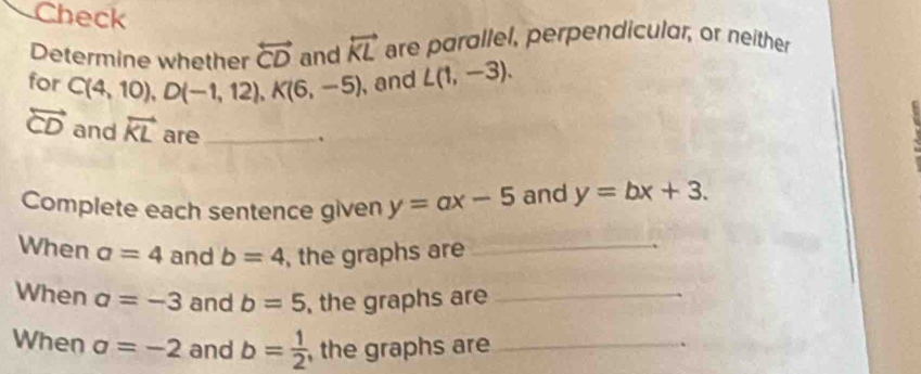 Check 
Determine whether overleftrightarrow CD and overleftrightarrow KL are parallel, perpendicular, or neither 
for C(4,10), D(-1,12), K(6,-5) , and L(1,-3).
overleftrightarrow CD and overleftrightarrow KL are_ 
. 
Complete each sentence given y=ax-5 and y=bx+3. 
When a=4 and b=4 , the graphs are_ 
When a=-3 and b=5 , the graphs are_ 
When a=-2 and b= 1/2  , the graphs are_