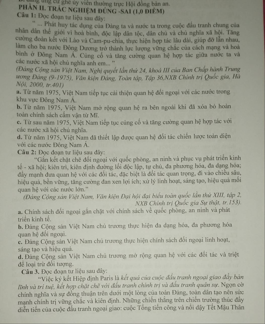 ăng ung cư ghê ủy viên thường trực Hội đồng bản an.
PHÀN II. TRÁC NGHIỆM ĐÚNG -SAI (1,0 đIM)
Câu 1: Đọc đoạn tư liệu sau đây:
* ... Phát huy tác dụng của Đảng ta và nước ta trong cuộc đấu tranh chung của
nhân dân thế giới vì hoà bình, độc lập dân tộc, dân chủ và chủ nghĩa xã hội. Tăng
cường đoàn kết với Lào và Cam-pu-chia, thực hiện hợp tác lâu dài, giúp đỡ lẫn nhau,
làm cho ba nước Đông Dương trở thành lực lượng vững chắc của cách mạng và hoà
bình ở Đông Nam Á. Củng cố và tăng cường quan hệ hợp tác giữa nước ta và
các nước xã hội chủ nghĩa anh em... ''
(Đảng Cộng sản Việt Nam, Nghị quyết lần thứ 24, khoá III của Ban Chấp hành Trung
ương Đảng (9-1975), Văn kiện Đảng, Toàn tập, Tập 36,NXB Chính trị Quốc gia, Hà
Nội, 2000, tr.401)
a. Từ năm 1975, Việt Nam tiếp tục cải thiện quan hệ đối ngoại với các nước trong
khu vực Đông Nam Á.
b. Từ năm 1975, Việt Nam mở rộng quan hệ ra bên ngoài khi đã xóa bỏ hoàn
toàn chính sách cầm vận từ Mĩ.
c. Từ sau năm 1975, Việt Nam tiếp tục củng cố và tăng cường quan hệ hợp tác với
các nước xã hội chủ nghĩa.
d. Từ năm 1975, Việt Nam đã thiết lập được quan hệ đối tác chiến lược toàn diện
với các nước Đông Nam Á.
Câu 2: Đọc đoạn tư liệu sau đây:
“Gắn kết chặt chẽ đối ngoại với quốc phòng, an ninh và phục vụ phát triển kinh
tế - xã hội; kiên trì, kiên định đường lối độc lập, tự chủ, đa phương hóa, đa dạng hóa;
đầy mạnh đưa quan hệ với các đối tác, đặc biệt là đối tác quan trọng, đi vào chiều sâu,
hiệu quả, bền vững, tăng cường đan xen lợi ích; xử lý linh hoạt, sáng tạo, hiệu quả mối
quan hệ với các nước lớn.''
(Đảng Cộng sản Việt Nam, Văn kiện Đại hội đại biểu toàn quốc lần thứ XIII, tập 2,
NXB Chính trị Quốc gia Sự thật, tr.153).
a. Chính sách đối ngoại gắn chặt với chính sách về quốc phòng, an ninh và phát
triển kinh tế.
b. Đảng Cộng sản Việt Nam chủ trương thực hiện đa dạng hóa, đa phương hóa
quan hệ đối ngoại.
c. Đảng Cộng sản Việt Nam chủ trương thực hiện chính sách đối ngoại linh hoạt,
sáng tạo và hiệu quả.
d Đảng Cộng sản Việt Nam chủ trương mở rộng quan hệ với các đổi tác và triệt
để loại trừ đối tượng.
Câu 3. Đọc đoạn tư liệu sau đây:
“Việc ký kết Hiệp định Paris là kết quả của cuộc đấu tranh ngoại giao đầy bản
lĩnh và trí tuệ, kết hợp chặt chẽ với đấu tranh chính trị và đấu tranh quân sự. Ngọn cờ
chính nghĩa và sự đồng thuận trên dưới một lòng của toàn Đảng, toàn dân tạo nên sức
mạnh chính trị vững chắc và kiên định. Những chiến thắng trên chiến trường thúc đẩy
diễn tiến của cuộc đấu tranh ngoại giao: cuộc Tổng tiến công và nổi dậy Tết Mậu Thân