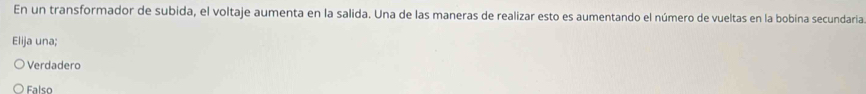 En un transformador de subida, el voltaje aumenta en la salida. Una de las maneras de realizar esto es aumentando el número de vueltas en la bobina secundaria
Elija una;
Verdadero
Falso