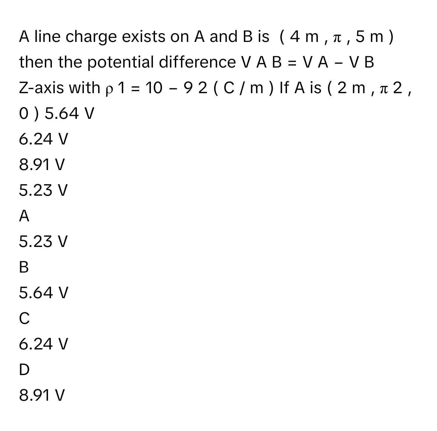 A line charge exists on A and B is  (  4  m  ,  π  ,  5  m  )      then the potential difference V   A  B      =  V   A    −  V   B        
Z-axis with ρ   1    =  10   −  9       2         (  C  /    m  )      If A      is (  2  m  ,  π   2         ,  0  )      5.64 V
6.24 V
8.91 V
5.23 V

A  
5.23 V 


B  
5.64 V 


C  
6.24 V 


D  
8.91 V