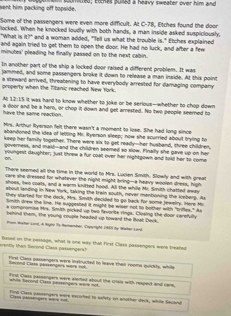 geneim submitted; Etches pulled a heavy sweater over him and
sent him packing off topside.
Some of the passengers were even more difficult. At C-78, Etches found the door
locked. When he knocked loudly with both hands, a man inside asked suspiciously,
"What is it?^n and a woman added, "Tell us what the trouble is." Etches explained
and again tried to get them to open the door. He had no luck, and after a few
minutes' pleading he finally passed on to the next cabin.
In another part of the ship a locked door raised a different problem. It was
jammed, and some passengers broke it down to release a man inside. At this point
a steward arrived, threatening to have everybody arrested for damaging company
property when the Titanic reached New York.
At 12:15 it was hard to know whether to joke or be serious—whether to chop down 
a door and be a hero, or chop it down and get arrested. No two people seemed to
have the same reaction.
Mrs. Arthur Ryerson felt there wasn't a moment to lose. She had long since
abandoned the idea of letting Mr. Ryerson sleep; now she scurried about trying to
keep her family together. There were six to get ready—her husband, three children,
governess, and maid—and the children seemed so slow. Finally she gave up on her
youngest daughter; just threw a fur coat over her nightgown and told her to come
on.
There seemed all the time in the world to Mrs. Lucien Smith. Slowly and with great
care she dressed for whatever the night might bring--a heavy woolen dress, high
shoes, two coats, and a warm knitted hood. All the while Mr. Smith chatted away
about landing in New York, taking the train south, never mentioning the iceberg. As
they started for the deck, Mrs. Smith decided to go back for some jewelry. Here Mr.
Smith drew the line. He suggested it might be wiser not to bother with "trifles." As
a compromise Mrs. Smith picked up two favorite rings. Closing the door carefully
behind them, the young couple headed up toward the Boat Deck.
From Walter Lord, A Night To Remember. Copyright 1955 by Waiter Lord.
Based on the passage, what is one way that First Class passengers were treated
erently than Second Class passengers?
First Class passengers were instructed to leave their rooms quickly, while
Second Class passengers were not.
First Class passengers were alerted about the crisis with respect and care,
while Second Class passengers were not.
First Class passengers were escorted to safety on another deck, while Second
Class passengers were not.