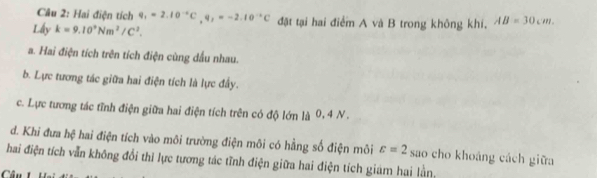 Hai điện tích q_1=2.10^(-6)C, q,=-2.10^(-6)C đặt tại hai điểm A và B trong không khi. AB=30cm. 
Lấy k=9.10^9Nm^2/C^2.
a. Hai điện tích trên tích điện cùng dầu nhau.
b. Lực tương tác giữa hai điện tích là lực đầy.
c. Lực tương tác tĩnh điện giữa hai điện tích trên có độ lớn là 0, 4 N.
d. Khi đưa hệ hai điện tích vào môi trường điện môi có hằng số điện môi varepsilon =2 sao cho khoáng cách giữa
hai điện tích vẫn không đổi thi lực tương tác tĩnh điện giữa hai điện tích giám hai lằn.