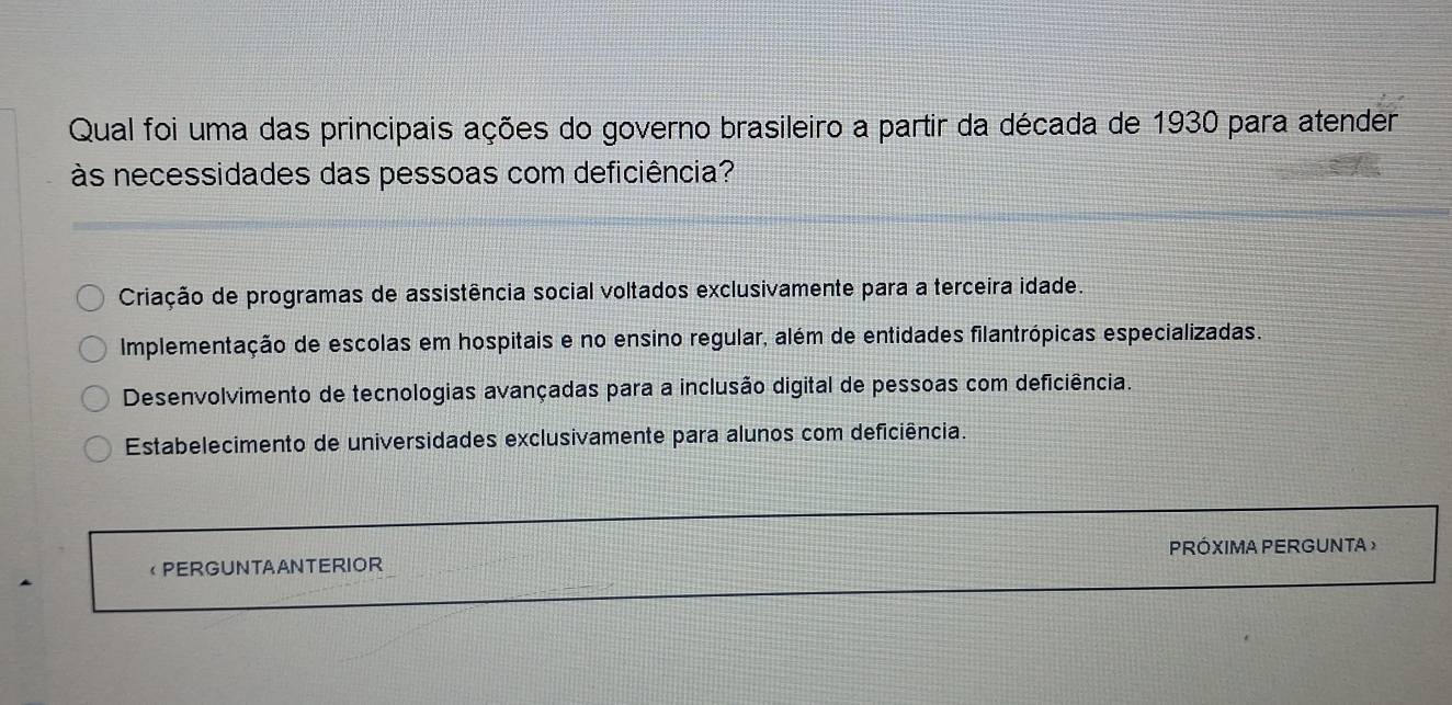 Qual foi uma das principais ações do governo brasileiro a partir da década de 1930 para atender
às necessidades das pessoas com deficiência?
Criação de programas de assistência social voltados exclusivamente para a terceira idade.
Implementação de escolas em hospitais e no ensino regular, além de entidades filantrópicas especializadas.
Desenvolvimento de tecnologias avançadas para a inclusão digital de pessoas com deficiência.
Estabelecimento de universidades exclusivamente para alunos com deficiência.
PERGUNTAANTERIOR PRÓXIMA PERGUNTA