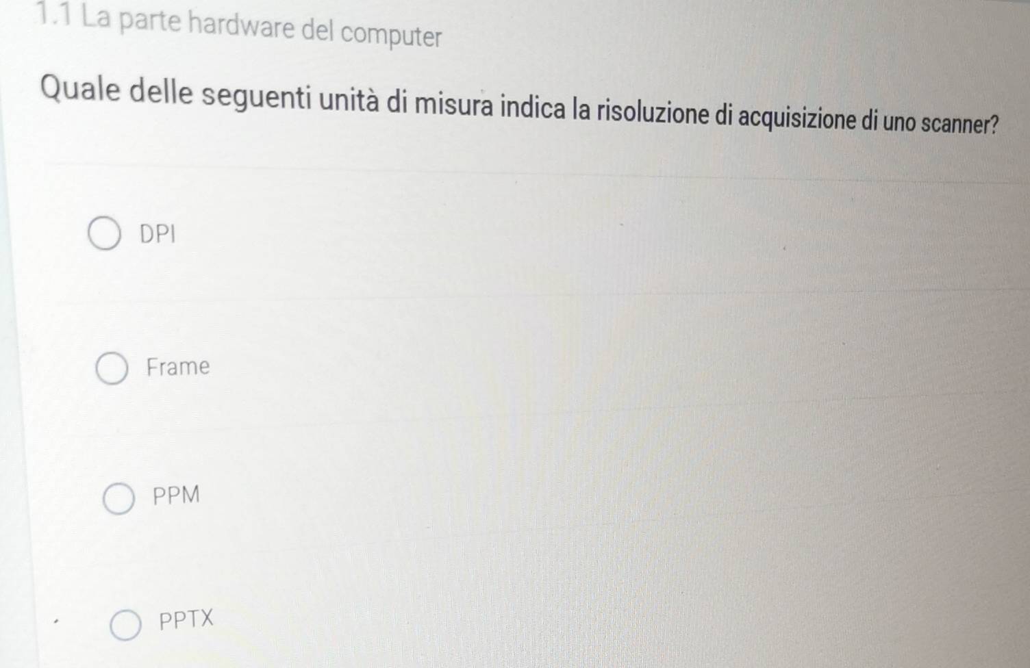 1.1 La parte hardware del computer
Quale delle seguenti unità di misura indica la risoluzione di acquisizione di uno scanner?
DPI
Frame
PPM
PPTX