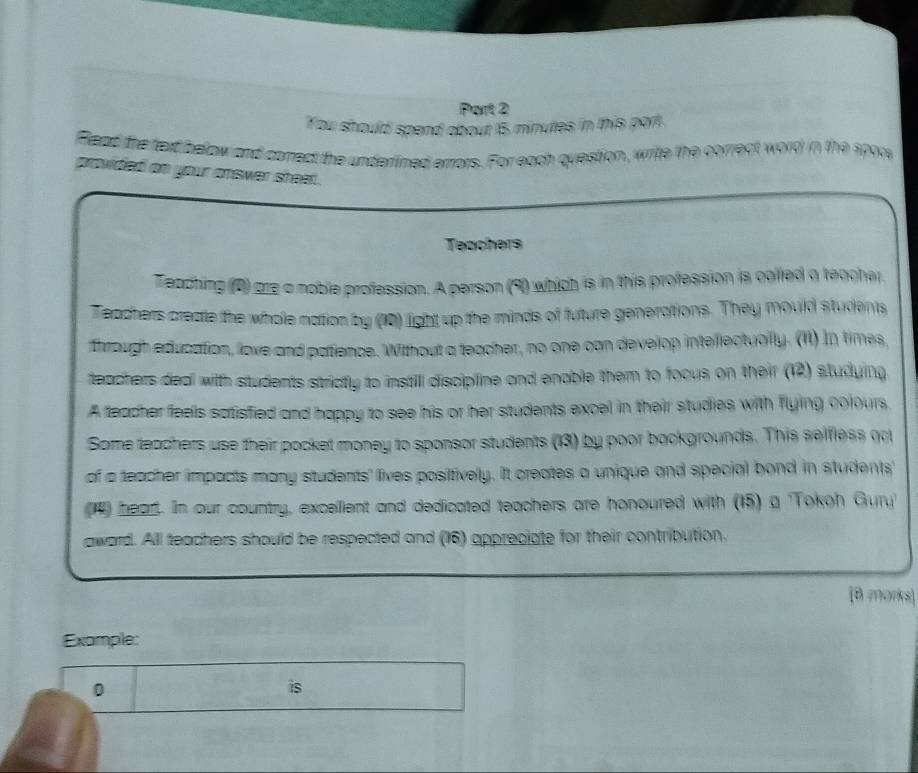 You should spend about 15 minutes in this port. 
Flead the text below and correct the underlined errors. For each question, write the correct word in the spore 
provided on your answer sheat. 
Teachers 
Teadhing (2) are a noble profession. A person (9) which is in this profession is colled a teacher 
Teachers create the whole nation by (10) light up the minds of future generations. They mould students 
through education, love and patience. Without a teacher, no one can develop intellectually. (1) In times, 
teachers deal with students strictly to instill discipline and enable them to focus on their (12) studying. 
A teacher feels satisfied and happy to see his or her students excel in their studies with flying colours. 
Some teachers use their pocket money to sponsor students (13) by poor backgrounds. This selfless oo 
of a teacher impacts many students' lives positively. It creates a unique and special bond in students' 
1) head. In our country, excellent and dedicated teachers are honoured with (15) a 'Tokoh Gury 
award. All teachers should be respected and (16) appreciate for their contribution. 
[8 morks] 
Example: 
0 
is