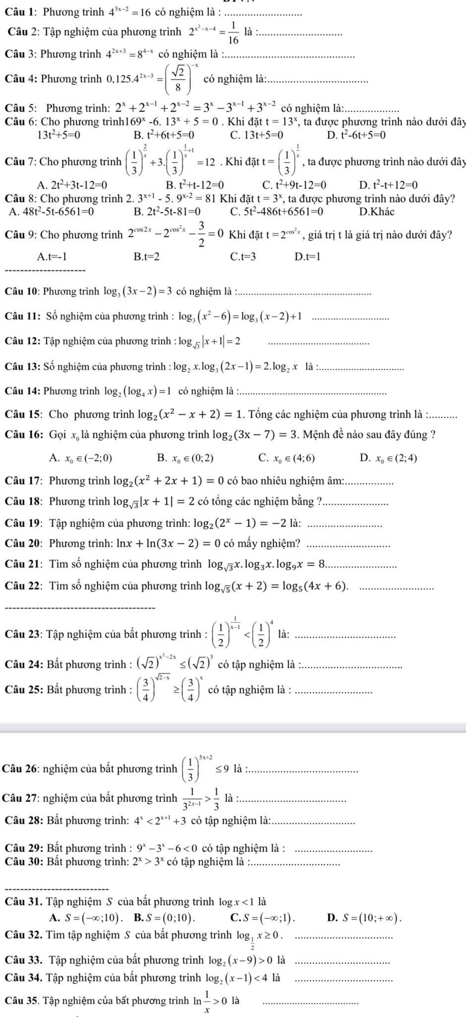 Phương trình 4^(3x-2)=16 có nghiệm là :_
Câu 2: Tập nghiệm của phương trình 2^(x^2)-x-4= 1/16  là :_
Câu 3: Phương trình 4^(2x+3)=8^(4-x) có nghiệm là_
Câu 4: Phương trình 0,125.4^(2x-3)=( sqrt(2)/8 )^-x có nghiệm là:_
Câu 5: Phương trình: 2^x+2^(x-1)+2^(x-2)=3^x-3^(x-1)+3^(x-2) có nghiệm là:._
* Câu 6: Cho phương trình1 69^x- 6.13^x+5=0. Khi datt=13^x , ta được phương trình nào dưới đây
3t^2+5=0
B. t^2+6t+5=0 C. 13t+5=0 D. t^2-6t+5=0
* Câu 7: Cho phương trình ( 1/3 )^ 2/x +3.( 1/3 )^ 1/x +1=12. Khi datt=( 1/3 )^ 1/x  , ta được phương trình nào dưới đây
A. 2t^2+3t-12=0 B. t^2+t-12=0 c t^2+9t-12=0 D. t^2-t+12=0
Câu 8: Cho phương trình 2. 3^(x+1)-5.9^(x-2)=81 Khi datt=3^x , ta được phương trình nào dưới đây?
A. 48t^2-5t-6561=0 B. 2t^2-5t-81=0 C. 5t^2-486t+6561=0 D.Khác
Câu 9: Cho phương trình 2^(cos 2x)-2^(cos ^2)x- 3/2 =0 Khi đặt t=2^(cos ^2)x , giá trị t là giá trị nào dưới đây?
A.t=-1
B.t=2
C..t=3 D.t=1
_
Câu 10: Phương trình log _3(3x-2)=3 có nghiệm là_
Câu 11: Số nghiệm của phương trình : log _3(x^2-6)=log _3(x-2)+1 _
Câu 12: Tập nghiệm của phương trình : log _sqrt(3)|x+1|=2 _
Câu 13: Số nghiệm của phương trình log _2x.log _3(2x-1)=2.log _2x là_
Câu 14: Phương trình log _2(log _4x)=1 có nghiệm là :_
Câu 15: Cho phương trình log _2(x^2-x+2)=1. Tổng các nghiệm của phương trình là :..........
Câu 16: Gọi x là nghiệm của phương trình log _2(3x-7)=3. Mệnh đề nào sau đây đúng ?
A. x_0∈ (-2;0) B. x_0∈ (0;2) C. x_0∈ (4;6) D. x_0∈ (2;4)
Câu 17: Phương trình log _2(x^2+2x+1)=0 có bao nhiêu nghiệm âm:_
Câu 18: Phương trình log _sqrt(3)|x+1|=2 có tổng các nghiệm bằng ?_
Câu 19: Tập nghiệm của phương trình: log₂ _2(2^x-1)=-2 là:_
Câu 20: Phương trình: ln x+ln (3x-2)=0 có mấy nghiệm?_
Câu 21: Tìm số nghiệm của phương trình log _sqrt(3)x.log _3x.log _9x=8 _
Câu 22: Tìm số nghiệm của phương trình log _sqrt(5)(x+2)=log _5(4x+6). _
_
Câu 23: Tập nghiệm của bất phương trình : ( 1/2 )^ 1/x-1  là:_
Câu 24: Bất phương trình : (sqrt(2))^x^2-2x≤ (sqrt(2))^3 có tập nghiệm là_
Câu 25: Bất phương trình : ( 3/4 )^sqrt(2-x)≥ ( 3/4 )^x có tập nghiệm là :_
Câu 26: nghiệm của bất phương trình ( 1/3 )^5x+2≤ 9 là :_
Câu 27: nghiệm của bất phương trình  1/3^(2x-1) > 1/3  là_
Câu 28: Bất phương trình: 4^x<2^(x+1)+3 có tập nghiệm là:._
Câu 29: Bất phương trình :9^x-3^x-6<0</tex> có tập nghiệm là :_
Câu 30: Bất phương trình: 2^x>3^xcc tập nghiệm là :_
_
Câu 31. Tập nghiệm S của bất phương trình log x<1la</tex>
A. S=(-∈fty ;10).B.S=(0;10). C. S=(-∈fty ;1). D. S=(10;+∈fty ).
Câu 32. Tìm tập nghiệm S của bất phương trình log _1x≥ 0. _
Câu 33. Tập nghiệm của bất phương trình log _2(x-9)>0 là_
Câu 34. Tập nghiệm của bất phương trình log _2(x-1)<4</tex> là_
Câu 35. Tập nghiệm của bất phương trình ln  1/x >0la _