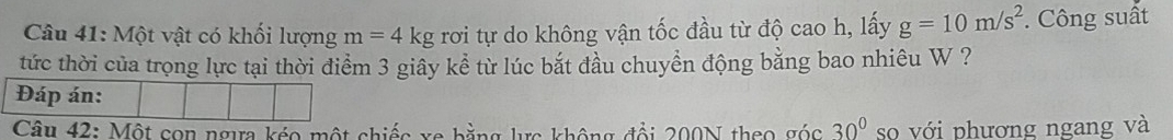 Một vật có khối lượng m=4kg rơi tự do không vận tốc đầu từ độ cao h, lấy g=10m/s^2. Công suất 
tức thời của trọng lực tại thời điểm 3 giây kể từ lúc bắt đầu chuyển động bằng bao nhiêu W ? 
Câu 42: Một con ngưa kéo một chiếc vo bằng la không đổi 200N theo góc 30° so với phương ngang và