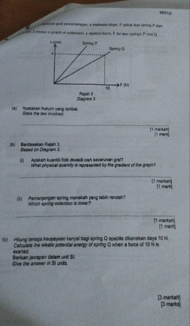 4531/2 
ankkan grat pemanjangan, x melawan daya, F untuk dun spring P dan 
am 3 shows a graph of extension, x against force, F for two springs P and Q
(a) Nyatakan hukum yang terlibal. 
State the law involved. 
_ 
[1 merkah] 
[1 mark] 
(b) Berdasakan Rajah 3, 
Based on Diagram 3, 
(i) Apakah kuantiti fizik diwakili oleh kecerunan graf? 
What physical quantity is represented by the gradient of the graph? 
_ 
[1 markah] 
[1 mark] 
(ii) Pemanjangan spring manakah yang lebih rendah? 
Which spring extention is lower? 
_ 
[1 markah] 
[1 mark] 
(c) Hitung tenaga keupayaen kenyal bagi spring Q apabila dikenakan daya 10 N. 
Calculate the elastic potential energy of spring Q when a force of 10 N is 
exerted. 
Berikan jawapan dalam unit Si. 
Give the answer in SI units. 
3 markeh 
[3 marks]