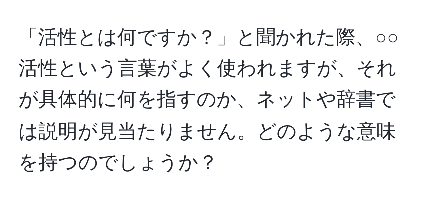 「活性とは何ですか？」と聞かれた際、○○活性という言葉がよく使われますが、それが具体的に何を指すのか、ネットや辞書では説明が見当たりません。どのような意味を持つのでしょうか？