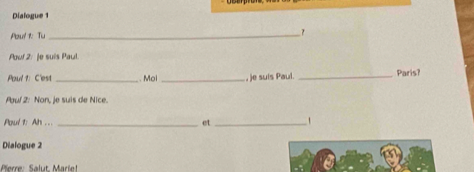 Dialogue 1 
Paul 1: Tu _7 
Poul 2: [e suis Paul. 
Paul 1: C'est _. Moi _, je suis Paul. _Paris? 
Paul 2: Non, je suis de Nice. 
Paul 1: Ah . . . _et_ 
Dialogue 2 
Pierre: Salut. Marie!