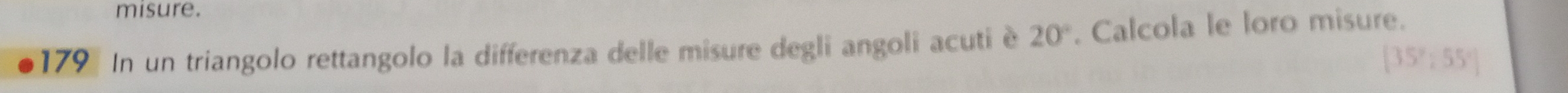 misure. 
179 In un triangolo rettangolo la differenza delle misure degli angoli acuti è 20°. Calcola le loro misure.
[35°;55°]