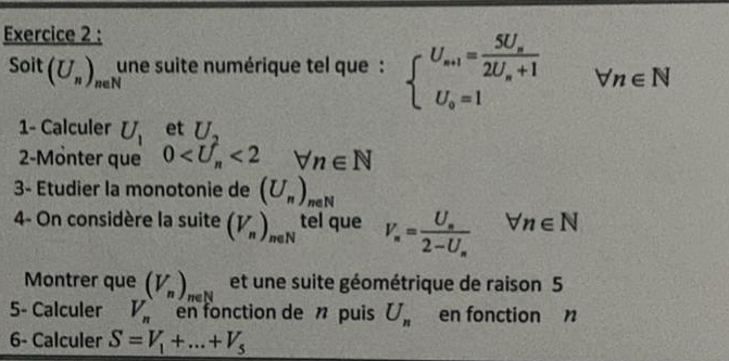 Soit( (U_n)_(neN)^U une suite numérique tel que: beginarrayl U_a+1=frac 5U_a2U_a+1 U_a=1endarray.  forall n∈ N
1- Calculer U_1 et U, 
2-Mönter que 0 <2</tex> forall n∈ N
3- Etudier la monotonie de (U_n)_neN
4- On considère la suite (V_n)_neN tel que V_n=frac U_n2-U_nforall n∈ N
Montrer que (V_n)_nel et une suite géométrique de raison 5 
5- Calculer V_n en fonction de n puis U_n en fonction n
6- Calculer S=V_1+...+V_5