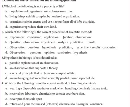 Choose the coppect answep fop the lonowing questions
1.Which of the following is not a property of life?
a. populations of organisms rarely change over time.
b. living things exhibit complex but ordered organization.
c. organisms take in energy and use it to perform all of life’s activities.
d. organisms reproduce their own kind.
2. Which of the following is the correct procedure of scientific method?
a. Experiment conclusion application Question observation
b. Question observation experiment analysis prediction result
c. Observation question hypothesis prediction, experiment results conclusion
d. Observation question opinion conclusion hypothesis
3.Hypothesis in biology is best described as
a. possible explanation of an observation.
b. an observation that supports a theory.
c. a general principle that explains some aspect of life.
d. an unchanging statement that correctly predicts some aspect of life.
4. Which of the following is not the correct method of handling chemicals
a. wearing a disposable respirator mask when handling chemicals that are toxic.
b. never allow laboratory chemicals to contact your bare skin.
c. never put chemicals open
d. return and pour the unused (left over) chemicals to its original container.