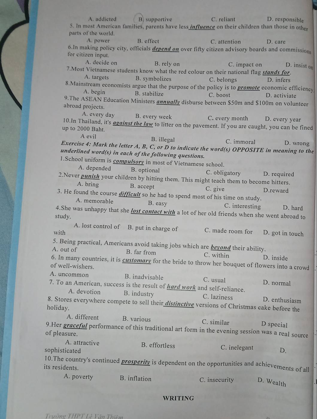 A. addicted B. supportive C. reliant D. responsible
5. In most American families, parents have less influence on their children than those in other
parts of the world.
A. power B. effect C. attention D. care
6.In making policy city, officials depend on over fifty citizen advisory boards and commission
for citizen input.
A. decide on B. rely on C. impact on D. insist on
7.Most Vietnamese students know what the red colour on their national flag stands for.
A. targets B. symbolizes C. belongs D. infers
8.Mainstream economists argue that the purpose of the policy is to promote economic efficiency
A. begin B. stabilize C. boost D. activiate
9.The ASEAN Education Ministers annually disburse between $50m and $100m on volunteer
abroad projects.
A. every day B. every week C. every month D. every year
10.In Thailand, it's against the law to litter on the pavement. If you are caught, you can be fined
up to 2000 Baht.
A evil B. illegal C. immoral D. wrong
Exercise 4: Mark the letter A, B, C, or D to indicate the word(s) OPPOSITE in meaning to the
underlined word(s) in each of the following questions.
1.School uniform is compulsøry in most of Vietnamese school.
A. depended B. optional C. obligatory D. required
2.Never punish your children by hitting them. This might teach them to become hitters.
A. bring B. accept C. give D.reward
3. He found the course difficult so he had to spend most of his time on study.
A. memorable B. easy C. interesting D. hard
4.She was unhappy that she lost contact with a lot of her old friends when she went abroad to
study.
A. lost control of B. put in charge of C. made room for
with D. got in touch
5. Being practical, Americans avoid taking jobs which are beyond their ability.
A. out of B. far from C. within D. inside
6. In many countries, it is customary for the bride to throw her bouquet of flowers into a crowd
of well-wishers.
A. uncommon B. inadvisable C. usual D. normal
7. To an American, success is the result of hard work and self-reliance.
A. devotion B. industry C. laziness D. enthusiasm
8. Stores everywhere compete to sell their distinctive versions of Christmas cake before the
holiday.
A. different B. various C. similar
D special
9.Her graceful performance of this traditional art form in the evening session was a real source
of pleasure.
A. attractive B. effortless C. inelegant
sophisticated D.
10.The country's continued prosperity is dependent on the opportunities and achievements of all
its residents.
A. poverty B. inflation C. insecurity D. Wealth
WRITING
Trường THPT Lê Văn Thiêm