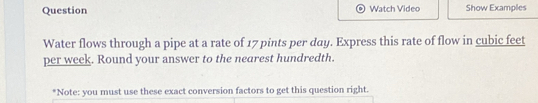 Question Watch Video Show Examples 
Water flows through a pipe at a rate of 17 pints per day. Express this rate of flow in cubic feet
per week. Round your answer to the nearest hundredth. 
*Note: you must use these exact conversion factors to get this question right.