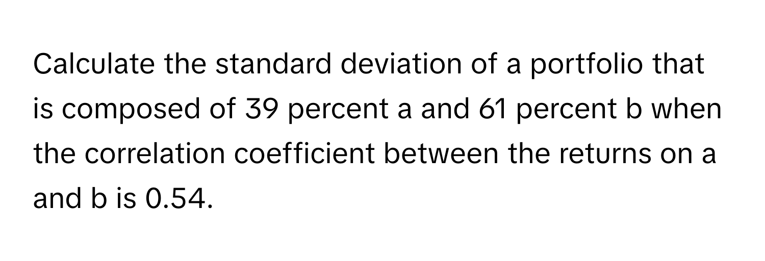 Calculate the standard deviation of a portfolio that is composed of 39 percent a and 61 percent b when the correlation coefficient between the returns on a and b is 0.54.