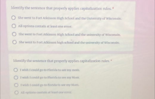 ldentify the sencence that properly applies capitalization rules."
She went to Fort Akinson High School and the University of Wisconsin.
All options contain at least one ermor.
She went to Fort Atkinson High School and the university of Wisconsin.
She went to Fort Mlkinson high school and the university of Wisconsis.
Identify the sentence that properly applies capitalization rules. "
I wish I could go to Florida to see my mom.
l wish I could go to Florida to see my Mom.
I wish I csuld go to florida to see my Mom.
All options contain at least one error