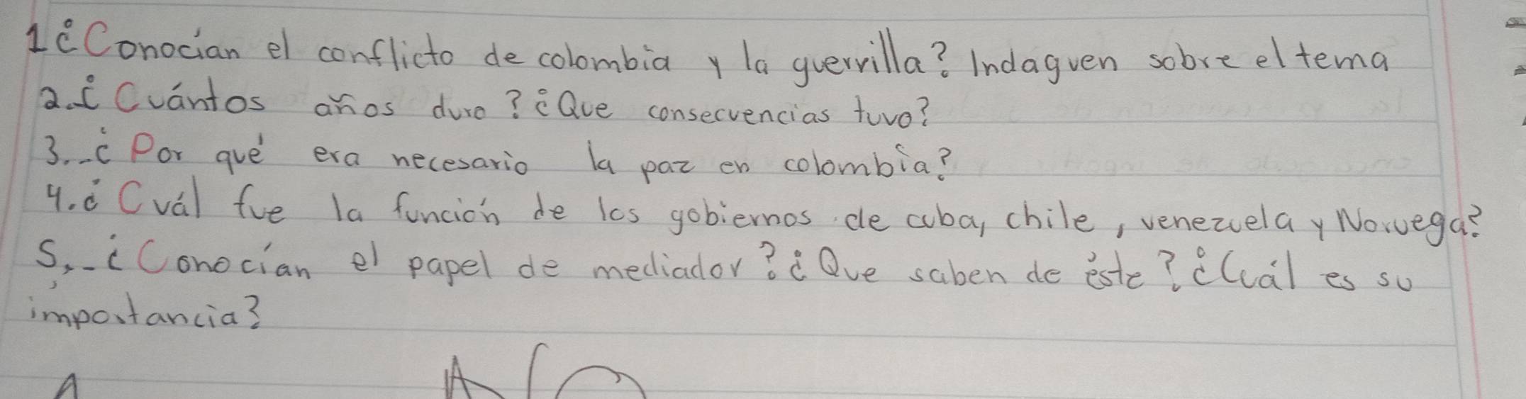 1i^circ  Conocian el conflicto decolombiay la guerrilla? Indagven sobre eltema 
2. i Cvantos anos dure? eQue consecvencias two? 
3. C Por gve era necesario la paz en colombia? 
4. ó Cvá) fue la funcion de les gobiernos, de cba, chile, venezelay Norvega? 
S,cConocian el papel de mediador? ¡ Ove saben de este? ((cal es so 
importancia?