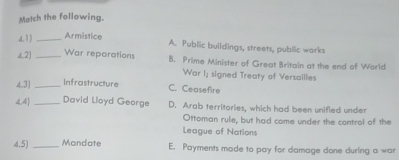 Match the following.
d.1) _Armistice
A. Public buildings, streets, public works
4,2] _War reparations B. Prime Minister of Great Britain at the end of World
War I; signed Treaty of Versailles
4.3) _Infrastructure
C. Ceasefire
4.4)_ David Loyd George D. Arab territories, which had been unified under
Ottoman rule, but had come under the control of the
League of Nations
4.5) _Mandate E. Payments made to pay for damage done during a war