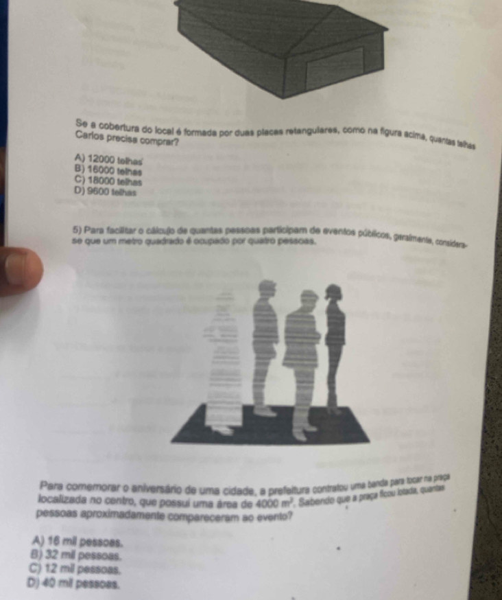 Se a cobertura do local é formada por duas placas retanguilares, como na figura ácima, quantas talhas
Carlos precise comprar?
A) 12000 tohes
B) 16000 telhes
C) 18000 telhas
D) 9600 teilhas
5) Para facilitar o cálculo de quantas pessoes participam de eventos públicos, geraimente, consídera
se que um metro quadrado é ocupado por quatro pessoas.
Para comemorar o aniversário de uma cidade, a prefeitura contratou uma banda para tocar na praça
localizada no centro, que possui uma área de 4000m^2 * Saibendo que a praça ficou lotada, quantas
pessoas aproximadamente compareceram ao evento?
A) 16 mil pessoas.
B) 32 mil pessoas.
C) 12 mil pessoas.
D) 40 mil pessoes.