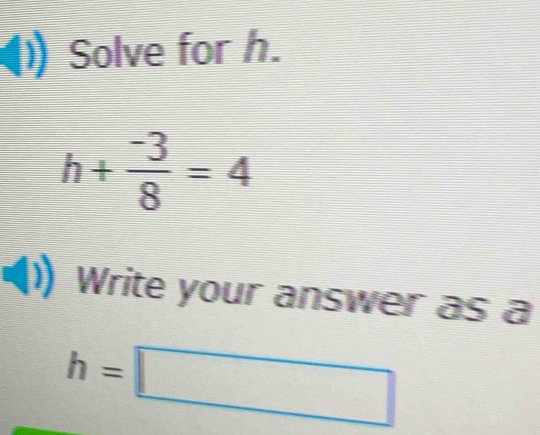 Solve for h.
h+ (-3)/8 =4
Write your answer as a
h=□