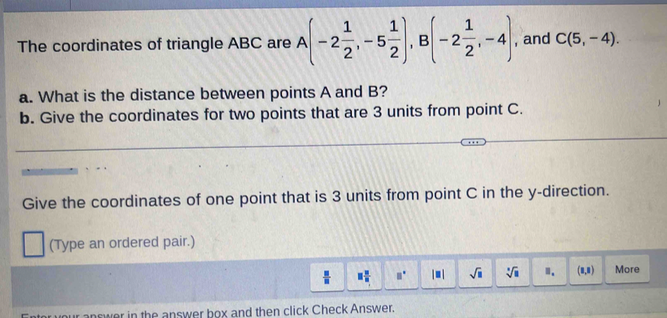 The coordinates of triangle ABC are A(-2 1/2 , -5 1/2 ), B(-2 1/2 ,-4) , and C(5,-4). 
a. What is the distance between points A and B? 
b. Give the coordinates for two points that are 3 units from point C. 
Give the coordinates of one point that is 3 units from point C in the y -direction. 
(Type an ordered pair.)
 □ /□   □  □ /□   □° |□ | sqrt(□ ) sqrt[□](□ ) ". (8,8) More 
nswer in the answer box and then click Check Answer.