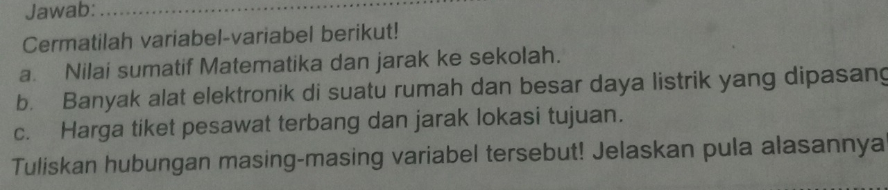 Jawab:_ 
Cermatilah variabel-variabel berikut! 
a. Nilai sumatif Matematika dan jarak ke sekolah. 
b. Banyak alat elektronik di suatu rumah dan besar daya listrik yang dipasang 
c. Harga tiket pesawat terbang dan jarak lokasi tujuan. 
Tuliskan hubungan masing-masing variabel tersebut! Jelaskan pula alasannya