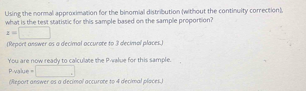 Using the normal approximation for the binomial distribution (without the continuity correction), 
what is the test statistic for this sample based on the sample proportion?
z=□
(Report answer as a decimal accurate to 3 decimal places.) 
You are now ready to calculate the P -value for this sample.
P-value = □
(Report answer as a decimal accurate to 4 decimal places.)