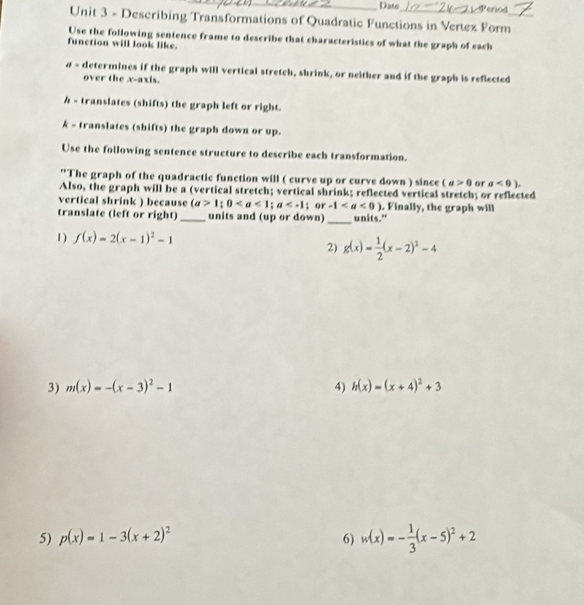 Date Period 
Unit 3 - Describing Transformations of Quadratic Functions in Vertez Form_ 
Use the following sentence frame to describe that characteristics of what the graph of each 
function will look like. 
σ - determines if the graph will vertical stretch, shrink, or neither and if the graph is reflected 
over the x-axis. 
h - translates (shifts) the graph left or right. 
k - translates (shifts) the graph down or up. 
Use the following sentence structure to describe each transformation. 
''The graph of the quadractic function will ( curve up or curve down ) since (a>0 or a<0), 
Also, the graph will be a (vertical stretch; vertical shrink; reflected vertical stretch; or reflected 
vertical shrink ) because (a>1;0; a ; or -1. Finally, the graph will 
translate (left or right)_ units and (up or down) _units." 
1 ) f(x)=2(x-1)^2-1
2) g(x)= 1/2 (x-2)^2-4
3) m(x)=-(x-3)^2-1 4) h(x)=(x+4)^2+3
5) p(x)=1-3(x+2)^2 6) w(x)=- 1/3 (x-5)^2+2