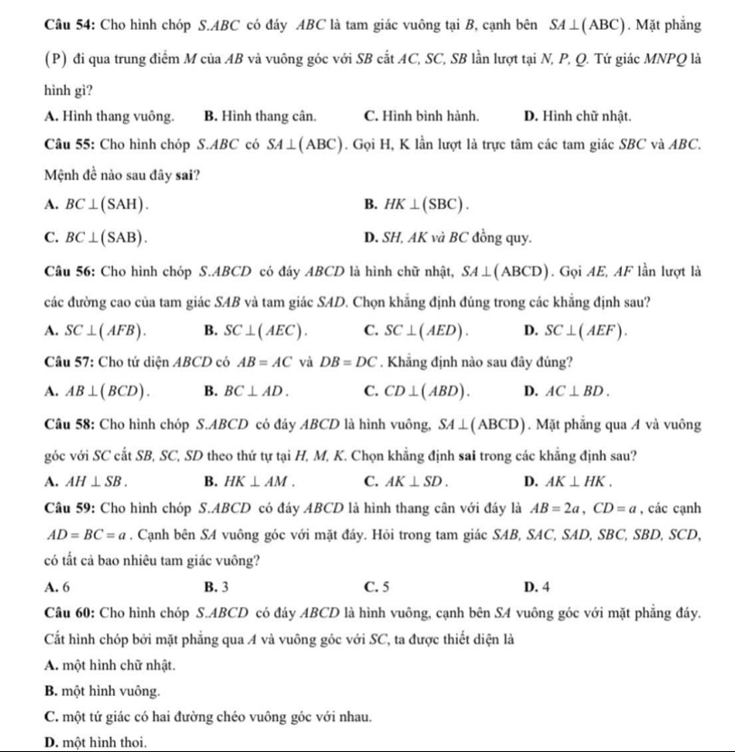 Cho hình chóp S.ABC có đáy ABC là tam giác vuông tại B, cạnh bên SA⊥ (ABC). Mặt phẳng
(P) đi qua trung điểm M của AB và vuông góc với SB cắt AC, SC, SB lần lượt tại N, P, Q. Tứ giác MNPQ là
hình gì?
A. Hình thang vuông. B. Hình thang cân. C. Hình bình hành. D. Hình chữ nhật.
Câu 55: Cho hình chóp S.ABC có SA⊥ (ABC). Gọi H, K lần lượt là trực tâm các tam giác SBC và ABC.
Mệnh đề nào sau đây sai?
A. BC⊥ (SAH). B. HK⊥ (SBC).
C. BC⊥ (SAB). D. SH, AK và BC đồng quy.
Câu 56: Cho hình chóp S.ABCD có đáy ABCD là hình chữ nhật, SA⊥ (ABCD). Gọi AE, AF lần lượt là
các đường cao của tam giác SAB và tam giác SAD. Chọn khẳng định đúng trong các khẳng định sau?
A. SC⊥ (AFB). B. SC⊥ (AEC). C. SC⊥ (AED). D. SC⊥ (AEF).
Câu 57: Cho tứ diện ABCD có AB=AC và DB=DC. Khẳng định nào sau đây đúng?
A. AB⊥ (BCD). B. BC⊥ AD. C. CD⊥ (ABD). D. AC⊥ BD.
Câu 58: Cho hình chóp S.ABCD có đáy ABCD là hình vuông, SA⊥ (ABCD). Mặt phẳng qua A và vuông
góc với SC cắt SB, SC, SD theo thứ tự tại H, M, K. Chọn khẳng định sai trong các khẳng định sau?
A. AH⊥ SB. B. HK⊥ AM. C. AK⊥ SD. D. AK⊥ HK.
Câu 59: Cho hình chóp S.ABCD có đáy ABCD là hình thang cân với đáy là AB=2a,CD=a , các cạnh
AD=BC=a. Cạnh bên SA vuông góc với mặt đáy. Hỏi trong tam giác SAB, SAC, SAD, SBC, SBD, SCD,
có tất cả bao nhiêu tam giác vuông?
A. 6 B. 3 C. 5 D. 4
Câu 60: Cho hình chóp S.ABCD có đáy ABCD là hình vuông, cạnh bên SA vuông góc với mặt phẳng đáy.
Cất hình chóp bởi mặt phẳng qua A và vuông góc với SC, ta được thiết diện là
A. một hình chữ nhật.
B. một hình vuông.
C. một tứ giác có hai đường chéo vuông góc với nhau.
D. một hình thoi.