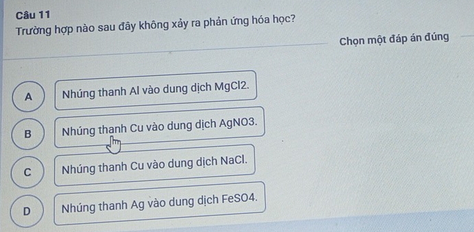 Trường hợp nào sau đây không xảy ra phản ứng hóa học?
Chọn một đáp án đúng
A Nhúng thanh Al vào dung dịch MgCl2.
B Nhúng thanh Cu vào dung dịch AgNO3.
C Nhúng thanh Cu vào dung dịch NaCl.
D Nhúng thanh Ag vào dung dịch FeSO4.