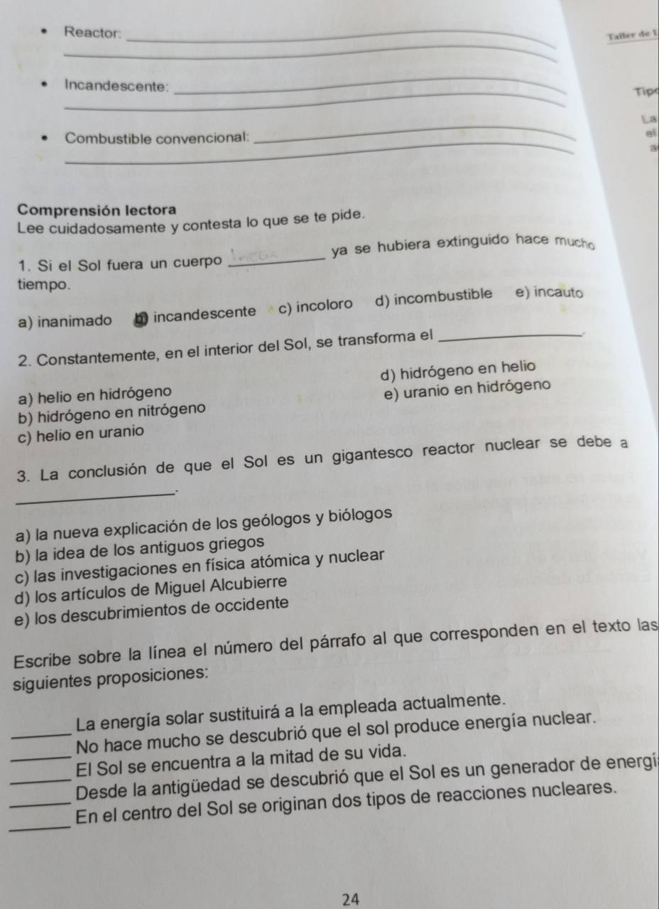 Reactor:_
Taller de I
_
Incandescente: Tip
La
Combustible convencional:
_
el
a
Comprensión lectora
Lee cuidadosamente y contesta lo que se te pide.
ya se hubiera extinguido hace mucho 
1. Si el Sol fuera un cuerpo
_
tiempo.
a) inanimado a incandescente c) incoloro d) incombustible e) incauto
2. Constantemente, en el interior del Sol, se transforma el_
.
a) helio en hidrógeno d) hidrógeno en helio
b) hidrógeno en nitrógeno e) uranio en hidrógeno
c) helio en uranio
3. La conclusión de que el Sol es un gigantesco reactor nuclear se debe a
_
a) la nueva explicación de los geólogos y biólogos
b) la idea de los antiguos griegos
c) las investigaciones en física atómica y nuclear
d) los artículos de Miguel Alcubierre
e) los descubrimientos de occidente
Escribe sobre la línea el número del párrafo al que corresponden en el texto las
siguientes proposiciones:
La energía solar sustituirá a la empleada actualmente.
_No hace mucho se descubrió que el sol produce energía nuclear.
_El Sol se encuentra a la mitad de su vida.
_Desde la antigüedad se descubrió que el Sol es un generador de energí
_
_En el centro del Sol se originan dos tipos de reacciones nucleares.
24