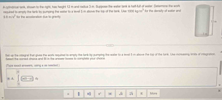 A cylindrical tank, shown to the right, has height 12 m and radius 3 m. Suppose the water tank is haff-full of water. Determine the work 
required to empty the tank by pumping the water to a level 5 m above the top of the tank. Use 1000kg/m^3 for the density of water and
9.8m/s^2 for the acceleration due to gravity. 
Set up the integral that gives the work required to empty the tank by pumping the water to a level 5 m above the top of the tank. Use increasing limits of integration, 
Select the correct choice and fill in the answer boxes to complete your choice. 
(Type exact answars, using a as needed.) 
9 
⑨ A beginpmatrix encloselongdiv U□ )dy
0 
× 
x More
□° sqrt(□ ) sqrt[4](8) π