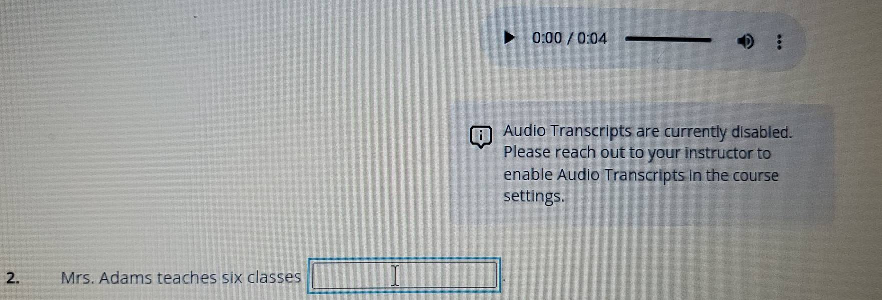 0:00/0:04 
i Audio Transcripts are currently disabled. 
Please reach out to your instructor to 
enable Audio Transcripts in the course 
settings. 
2. Mrs. Adams teaches six classes =□°
 1/2 *  1/2 = □ /□  