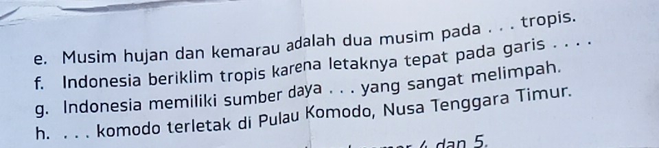 Musim hujan dan kemarau adalah dua musim pada . . . tropis. 
f. Indonesia beriklim tropis karena letaknya tepat pada garis . . . . 
g. Indonesia memiliki sumber daya . . . yang sangat melimpah. 
h. . . . komodo terletak di Pulau Komodo, Nusa Tenggara Timur.