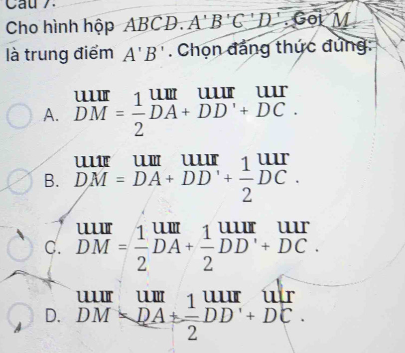 Cau 7.
Cho hình hộp ABCD. A'B'C'D'. Goi M
là trung điểm A'B'. Chọn đẳng thức đủng:
' '''
A. beginarrayr U= 1/=  1/2 DA+DD'+DC.endarray
B. DM=DA+DD'+ 1/2 DC.
C. beginarrayr uur DMendarray = 1/2 beginarrayr um DAendarray + 1/2 beginarrayr uur DDendarray beginarrayr uur +DCendarray.
D. beginarrayr uurumum DMendarray ==beginarrayr 1 DMI DMendarray =beginarrayr UIIr overline 2endarray beginarrayr uur endarray beginarrayr uur endarray