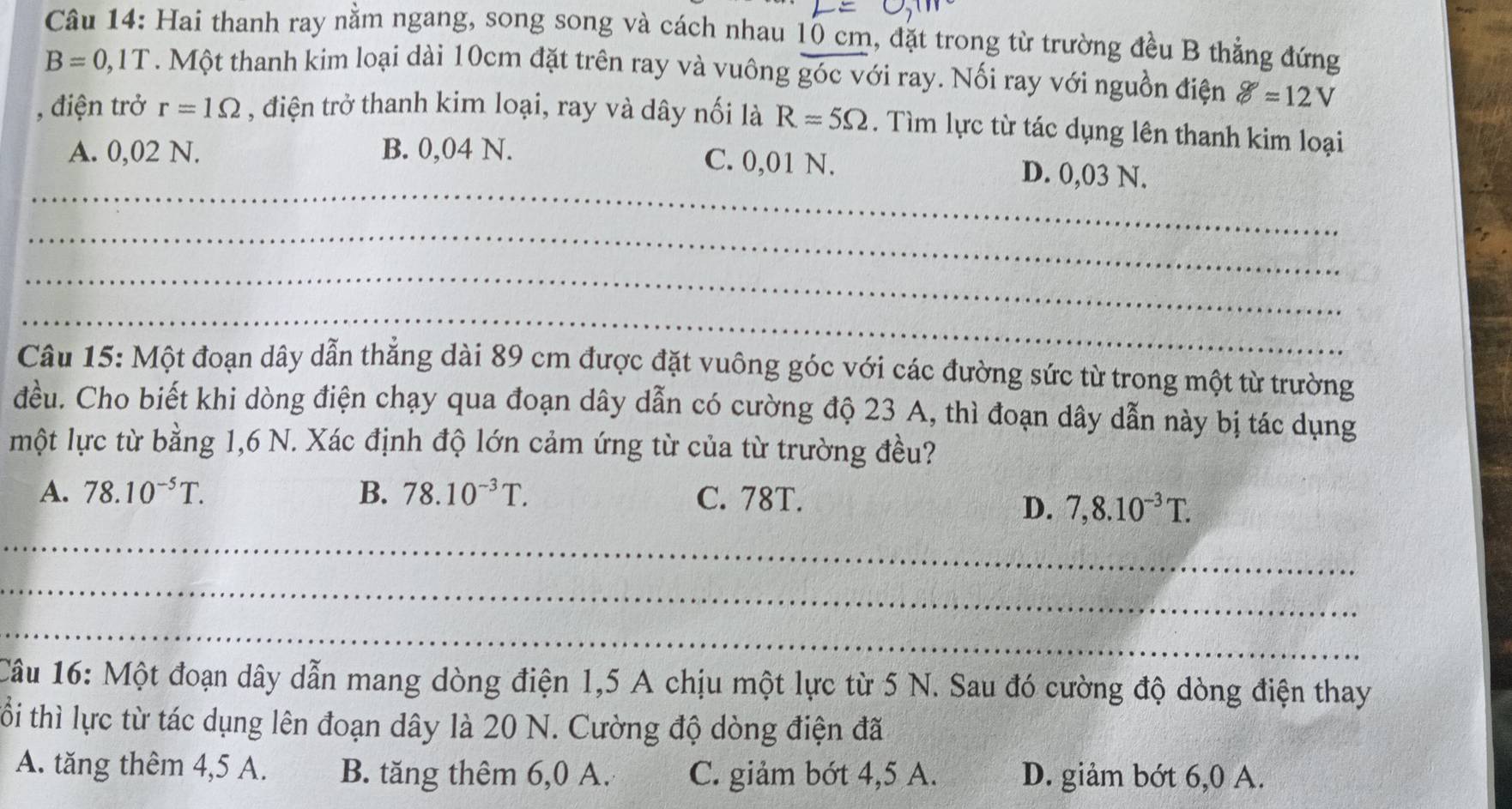 Hai thanh ray nằm ngang, song song và cách nhau 10 cm, đặt trong từ trường đều B thẳng đứng
B=0,1T. Một thanh kim loại dài 10cm đặt trên ray và vuông góc với ray. Nối ray với nguồn điện g=12V
, điện trở r=1Omega , điện trở thanh kim loại, ray và dây nối là R=5Omega. Tìm lực từ tác dụng lên thanh kim loại
_
A. 0,02 N. B. 0,04 N. C. 0,01 N. D. 0,03 N.
_
_
_
Câu 15: Một đoạn dây dẫn thẳng dài 89 cm được đặt vuông góc với các đường sức từ trong một từ trường
đều. Cho biết khi dòng điện chạy qua đoạn dây dẫn có cường độ 23 A, thì đoạn dây dẫn này bị tác dụng
một lực từ bằng 1,6 N. Xác định độ lớn cảm ứng từ của từ trường đều?
A. 78.10^(-5)T. B. 78.10^(-3)T. C. 78T.
D. 7,8.10^(-3)T. 
_
_
_
Câu 16: Một đoạn dây dẫn mang dòng điện 1,5 A chịu một lực từ 5 N. Sau đó cường độ dòng điện thay
tổi thì lực từ tác dụng lên đoạn dây là 20 N. Cường độ dòng điện đã
A. tăng thêm 4, 5 A. B. tăng thêm 6,0 A. C. giảm bớt 4, 5 A. D. giảm bớt 6,0 A.